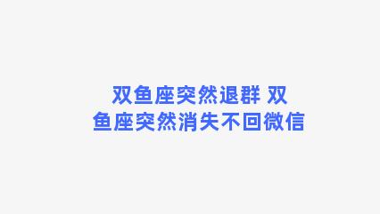 双鱼座突然退群 双鱼座突然消失不回微信